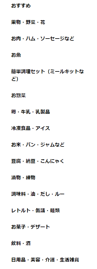 イトーヨーカドーネットスーパー カテゴリーから探す 果物、総菜、花、野菜、お肉、ハム、ソーセージ、お魚、簡単調理セット(ミールキット)、卵、牛乳、乳製品、冷凍食品、アイス、お米、パン、ジャム、豆腐、納豆、こんにゃく、漬物、練り物、調味料、油、出汁、ルー、レトルト、缶詰、麺類、お菓子、デザート、飲料、酒、日用品、美容、介護、生活雑貨